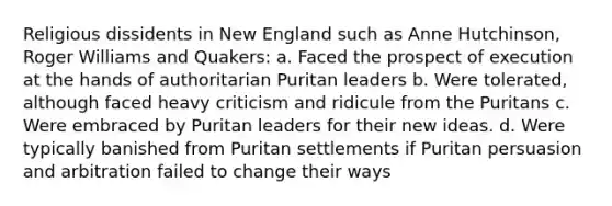 Religious dissidents in New England such as Anne Hutchinson, Roger Williams and Quakers: a. Faced the prospect of execution at the hands of authoritarian Puritan leaders b. Were tolerated, although faced heavy criticism and ridicule from the Puritans c. Were embraced by Puritan leaders for their new ideas. d. Were typically banished from Puritan settlements if Puritan persuasion and arbitration failed to change their ways