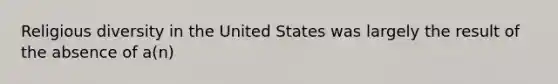 Religious diversity in the United States was largely the result of the absence of a(n)