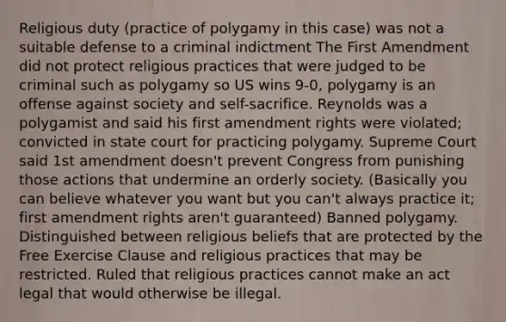 Religious duty (practice of polygamy in this case) was not a suitable defense to a criminal indictment The First Amendment did not protect religious practices that were judged to be criminal such as polygamy so US wins 9-0, polygamy is an offense against society and self-sacrifice. Reynolds was a polygamist and said his first amendment rights were violated; convicted in state court for practicing polygamy. Supreme Court said 1st amendment doesn't prevent Congress from punishing those actions that undermine an orderly society. (Basically you can believe whatever you want but you can't always practice it; first amendment rights aren't guaranteed) Banned polygamy. Distinguished between religious beliefs that are protected by the Free Exercise Clause and religious practices that may be restricted. Ruled that religious practices cannot make an act legal that would otherwise be illegal.