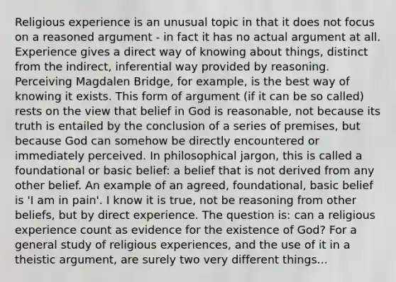 Religious experience is an unusual topic in that it does not focus on a reasoned argument - in fact it has no actual argument at all. Experience gives a direct way of knowing about things, distinct from the indirect, inferential way provided by reasoning. Perceiving Magdalen Bridge, for example, is the best way of knowing it exists. This form of argument (if it can be so called) rests on the view that belief in God is reasonable, not because its truth is entailed by the conclusion of a series of premises, but because God can somehow be directly encountered or immediately perceived. In philosophical jargon, this is called a foundational or basic belief: a belief that is not derived from any other belief. An example of an agreed, foundational, basic belief is 'I am in pain'. I know it is true, not be reasoning from other beliefs, but by direct experience. The question is: can a religious experience count as evidence for the existence of God? For a general study of religious experiences, and the use of it in a theistic argument, are surely two very different things...