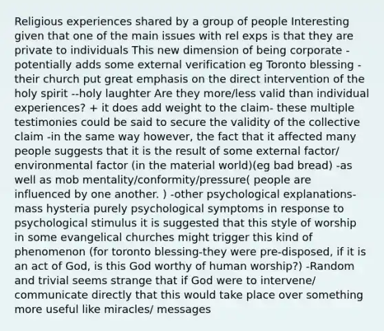 Religious experiences shared by a group of people Interesting given that one of the main issues with rel exps is that they are private to individuals This new dimension of being corporate -potentially adds some external verification eg Toronto blessing -their church put great emphasis on the direct intervention of the holy spirit --holy laughter Are they more/less valid than individual experiences? + it does add weight to the claim- these multiple testimonies could be said to secure the validity of the collective claim -in the same way however, the fact that it affected many people suggests that it is the result of some external factor/ environmental factor (in the material world)(eg bad bread) -as well as mob mentality/conformity/pressure( people are influenced by one another. ) -other psychological explanations-mass hysteria purely psychological symptoms in response to psychological stimulus it is suggested that this style of worship in some evangelical churches might trigger this kind of phenomenon (for toronto blessing-they were pre-disposed, if it is an act of God, is this God worthy of human worship?) -Random and trivial seems strange that if God were to intervene/ communicate directly that this would take place over something more useful like miracles/ messages