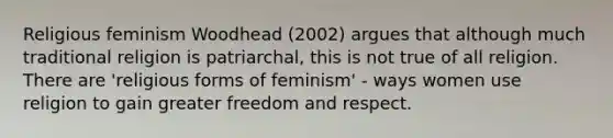 Religious feminism Woodhead (2002) argues that although much traditional religion is patriarchal, this is not true of all religion. There are 'religious forms of feminism' - ways women use religion to gain greater freedom and respect.