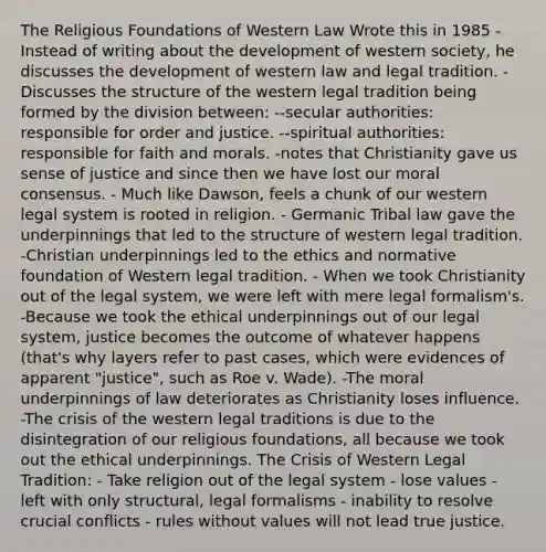 The Religious Foundations of Western Law Wrote this in 1985 - Instead of writing about the development of western society, he discusses the development of western law and legal tradition. -Discusses the structure of the western legal tradition being formed by the division between: --secular authorities: responsible for order and justice. --spiritual authorities: responsible for faith and morals. -notes that Christianity gave us sense of justice and since then we have lost our moral consensus. - Much like Dawson, feels a chunk of our western legal system is rooted in religion. - Germanic Tribal law gave the underpinnings that led to the structure of western legal tradition. -Christian underpinnings led to the ethics and normative foundation of Western legal tradition. - When we took Christianity out of the legal system, we were left with mere legal formalism's. -Because we took the ethical underpinnings out of our legal system, justice becomes the outcome of whatever happens (that's why layers refer to past cases, which were evidences of apparent "justice", such as Roe v. Wade). -The moral underpinnings of law deteriorates as Christianity loses influence. -The crisis of the western legal traditions is due to the disintegration of our religious foundations, all because we took out the ethical underpinnings. The Crisis of Western Legal Tradition: - Take religion out of the legal system - lose values - left with only structural, legal formalisms - inability to resolve crucial conflicts - rules without values will not lead true justice.