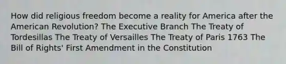 How did religious freedom become a reality for America after the American Revolution? The Executive Branch The Treaty of Tordesillas The Treaty of Versailles The Treaty of Paris 1763 The Bill of Rights' First Amendment in the Constitution