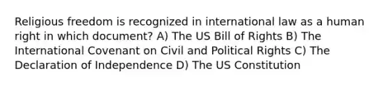 Religious freedom is recognized in international law as a human right in which document? A) The US Bill of Rights B) The International Covenant on Civil and Political Rights C) The Declaration of Independence D) The US Constitution