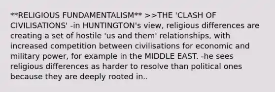 **RELIGIOUS FUNDAMENTALISM** >>THE 'CLASH OF CIVILISATIONS' -in HUNTINGTON's view, religious differences are creating a set of hostile 'us and them' relationships, with increased competition between civilisations for economic and military power, for example in the MIDDLE EAST. -he sees religious differences as harder to resolve than political ones because they are deeply rooted in..