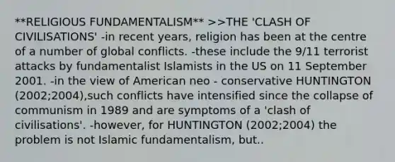 **RELIGIOUS FUNDAMENTALISM** >>THE 'CLASH OF CIVILISATIONS' -in recent years, religion has been at the centre of a number of global conflicts. -these include the 9/11 terrorist attacks by fundamentalist Islamists in the US on 11 September 2001. -in the view of American neo - conservative HUNTINGTON (2002;2004),such conflicts have intensified since the collapse of communism in 1989 and are symptoms of a 'clash of civilisations'. -however, for HUNTINGTON (2002;2004) the problem is not Islamic fundamentalism, but..