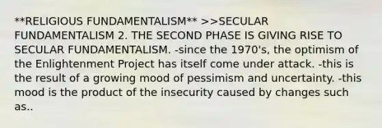 **RELIGIOUS FUNDAMENTALISM** >>SECULAR FUNDAMENTALISM 2. THE SECOND PHASE IS GIVING RISE TO SECULAR FUNDAMENTALISM. -since the 1970's, the optimism of the Enlightenment Project has itself come under attack. -this is the result of a growing mood of pessimism and uncertainty. -this mood is the product of the insecurity caused by changes such as..