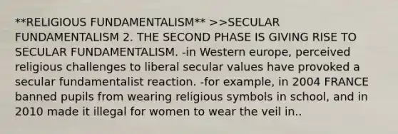 **RELIGIOUS FUNDAMENTALISM** >>SECULAR FUNDAMENTALISM 2. THE SECOND PHASE IS GIVING RISE TO SECULAR FUNDAMENTALISM. -in Western europe, perceived religious challenges to liberal secular values have provoked a secular fundamentalist reaction. -for example, in 2004 FRANCE banned pupils from wearing religious symbols in school, and in 2010 made it illegal for women to wear the veil in..