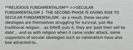 **RELIGIOUS FUNDAMENTALISM** >>SECULAR FUNDAMENTALISM 2. THE SECOND PHASE IS GIVING RISE TO SECULAR FUNDAMENTALISM. -as a result, these secular ideologies are themselves struggling for survival, just like traditional religion.. -as DAVIE puts it, they are 'past their sell by date'., -and as with religion when it came under attack, some supporters of secular ideologies such as nationalism have also bee attracted to..