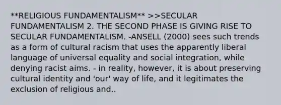 **RELIGIOUS FUNDAMENTALISM** >>SECULAR FUNDAMENTALISM 2. THE SECOND PHASE IS GIVING RISE TO SECULAR FUNDAMENTALISM. -ANSELL (2000) sees such trends as a form of cultural racism that uses the apparently liberal language of universal equality and social integration, while denying racist aims. - in reality, however, it is about preserving cultural identity and 'our' way of life, and it legitimates the exclusion of religious and..