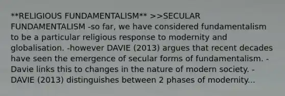 **RELIGIOUS FUNDAMENTALISM** >>SECULAR FUNDAMENTALISM -so far, we have considered fundamentalism to be a particular religious response to modernity and globalisation. -however DAVIE (2013) argues that recent decades have seen the emergence of secular forms of fundamentalism. -Davie links this to changes in the nature of modern society. -DAVIE (2013) distinguishes between 2 phases of modernity...