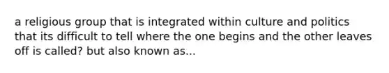 a religious group that is integrated within culture and politics that its difficult to tell where the one begins and the other leaves off is called? but also known as...