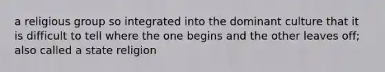 a religious group so integrated into the dominant culture that it is difficult to tell where the one begins and the other leaves off; also called a state religion