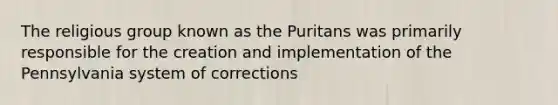 The religious group known as the Puritans was primarily responsible for the creation and implementation of the Pennsylvania system of corrections