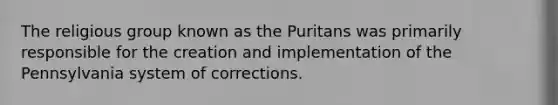 The religious group known as the Puritans was primarily responsible for the creation and implementation of the Pennsylvania system of corrections.