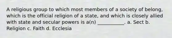 A religious group to which most members of a society of belong, which is the official religion of a state, and which is closely allied with state and secular powers is a(n) ___________. a. Sect b. Religion c. Faith d. Ecclesia