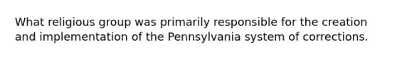 What religious group was primarily responsible for the creation and implementation of the Pennsylvania system of corrections.