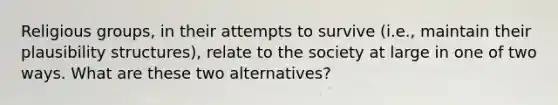 Religious groups, in their attempts to survive (i.e., maintain their plausibility structures), relate to the society at large in one of two ways. What are these two alternatives?