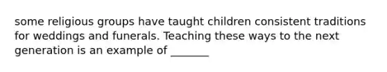 some religious groups have taught children consistent traditions for weddings and funerals. Teaching these ways to the next generation is an example of _______