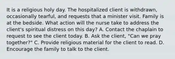 It is a religious holy day. The hospitalized client is withdrawn, occasionally tearful, and requests that a minister visit. Family is at the bedside. What action will the nurse take to address the client's spiritual distress on this day? A. Contact the chaplain to request to see the client today. B. Ask the client, "Can we pray together?" C. Provide religious material for the client to read. D. Encourage the family to talk to the client.