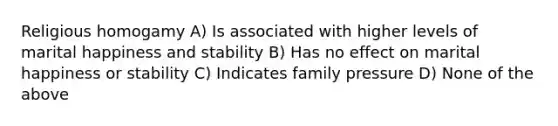 Religious homogamy A) Is associated with higher levels of marital happiness and stability B) Has no effect on marital happiness or stability C) Indicates family pressure D) None of the above