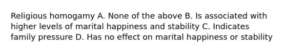 Religious homogamy A. None of the above B. Is associated with higher levels of marital happiness and stability C. Indicates family pressure D. Has no effect on marital happiness or stability