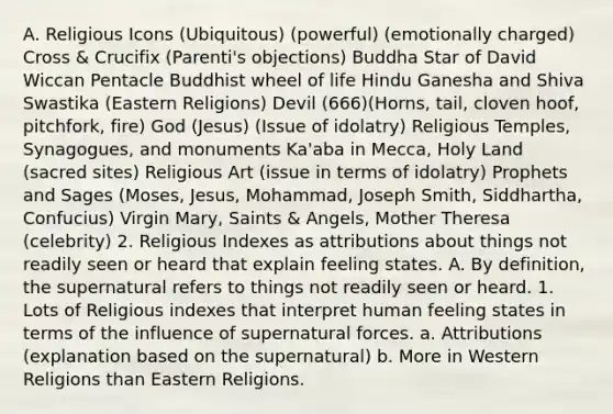 A. Religious Icons (Ubiquitous) (powerful) (emotionally charged) Cross & Crucifix (Parenti's objections) Buddha Star of David Wiccan Pentacle Buddhist wheel of life Hindu Ganesha and Shiva Swastika (Eastern Religions) Devil (666)(Horns, tail, cloven hoof, pitchfork, fire) God (Jesus) (Issue of idolatry) Religious Temples, Synagogues, and monuments Ka'aba in Mecca, Holy Land (sacred sites) Religious Art (issue in terms of idolatry) Prophets and Sages (Moses, Jesus, Mohammad, Joseph Smith, Siddhartha, Confucius) Virgin Mary, Saints & Angels, Mother Theresa (celebrity) 2. Religious Indexes as attributions about things not readily seen or heard that explain feeling states. A. By definition, the supernatural refers to things not readily seen or heard. 1. Lots of Religious indexes that interpret human feeling states in terms of the influence of supernatural forces. a. Attributions (explanation based on the supernatural) b. More in Western Religions than Eastern Religions.