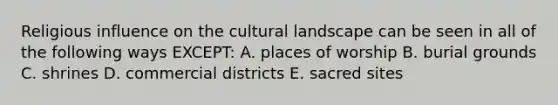 Religious influence on the cultural landscape can be seen in all of the following ways EXCEPT: A. places of worship B. burial grounds C. shrines D. commercial districts E. sacred sites