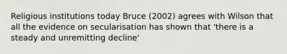 Religious institutions today Bruce (2002) agrees with Wilson that all the evidence on secularisation has shown that 'there is a steady and unremitting decline'