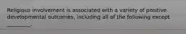 Religious involvement is associated with a variety of positive developmental outcomes, including all of the following except _________.