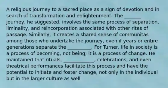 A religious journey to a sacred place as a sign of devotion and in search of transformation and enlightenment. The _______ journey, he suggested, involves the same process of separation, liminality, and reincorporation associated with other rites of passage. Similarly, it creates a shared sense of communitas among those who undertake the journey, even if years or entire generations separate the __________. For Turner, life in society is a process of becoming, not being; it is a process of change. He maintained that rituals, _____________, celebrations, and even theatrical performances facilitate this process and have the potential to initiate and foster change, not only in the individual but in the larger culture as well