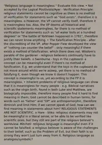 "Religious language is meaningless." Evaluate this view. • Not accepted by the Logical Positivists/Ayer - Verification Principle: religious statements cannot be cognitive as there is no method of verification for statements such as "God exists", therefore it is meaningless. o However, the VP cannot verify itself, therefore it is meaningless too. Also, the VP deems all historical and scientific statements meaningless, for there is no method of verification for statements such as "all water boils at a hundred degrees" or "the battle of Yorktown happened in 1781", therefore we can never know anything. • The Falsification Principle - after the discrediting of the VP, after Popper Flew developed the view of "nothing can counter the belief" - only meaningful if there exists a method of falsification, which there does not. Wisdom's parable of the gardener - religious believers continually have to justify their beliefs. o Swinburne - toys in the cupboard: a concept can be meaningful even if there's no method of falsification. E.g. we understand that the toys in the cupboard do not move around whilst we're asleep, yet there is no method of falsifying it, even though we know it doesn't happen. This concept is meaningful to us, yet according to the FP it is meaningless. • Inherent problems of religious language can show that it is meaningless for many people - e.g. Biblical narratives such as the virgin birth, found in both Luke and Matthew, are biologically impossible, therefore many people find it hard to find meaning in them; God cannot be described in human terms, for words such as "father" and "OP" are anthropomorphic, therefore diminish and limit Him; if we cannot speak of God, how can we find meaning in statements about him? RELIGIOUS STATEMENTS ARE NOT SCIENTIFIC. o Hare - bliks: religious statements may not be meaningful in a literal sense, or be able to be verified like scientific ones, but they still are part of the religious believer's worldview. Mitchell: religious language is meaningful even if it cannot be falsified; a religious believer is aware of the challenges to their belief, such as the Problem of Evil, but their faith is so strong they won't just turn away from it. Religious language as analogies/symbolic?