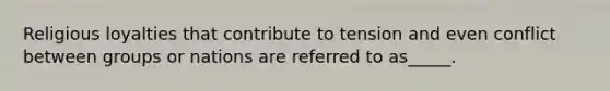 Religious loyalties that contribute to tension and even conflict between groups or nations are referred to as_____.