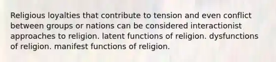 Religious loyalties that contribute to tension and even conflict between groups or nations can be considered interactionist approaches to religion. latent functions of religion. dysfunctions of religion. manifest functions of religion.