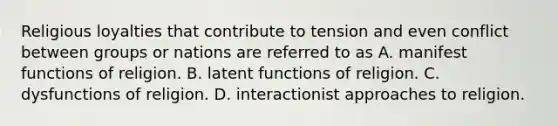 Religious loyalties that contribute to tension and even conflict between groups or nations are referred to as A. manifest functions of religion. B. latent functions of religion. C. dysfunctions of religion. D. interactionist approaches to religion.