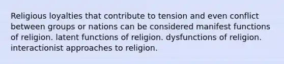 Religious loyalties that contribute to tension and even conflict between groups or nations can be considered manifest functions of religion. latent functions of religion. dysfunctions of religion. interactionist approaches to religion.