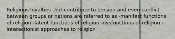 Religious loyalties that contribute to tension and even conflict between groups or nations are referred to as -manifest functions of religion -latent functions of religion -dysfunctions of religion -interactionist approaches to religion