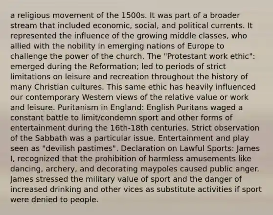 a religious movement of the 1500s. It was part of a broader stream that included economic, social, and political currents. It represented the influence of the growing middle classes, who allied with the nobility in emerging nations of Europe to challenge the power of the church. The "Protestant work ethic": emerged during the Reformation; led to periods of strict limitations on leisure and recreation throughout the history of many Christian cultures. This same ethic has heavily influenced our contemporary Western views of the relative value or work and leisure. Puritanism in England: English Puritans waged a constant battle to limit/condemn sport and other forms of entertainment during the 16th-18th centuries. Strict observation of the Sabbath was a particular issue. Entertainment and play seen as "devilish pastimes". Declaration on Lawful Sports: James I, recognized that the prohibition of harmless amusements like dancing, archery, and decorating maypoles caused public anger. James stressed the military value of sport and the danger of increased drinking and other vices as substitute activities if sport were denied to people.