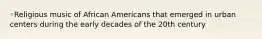 ◦Religious music of African Americans that emerged in urban centers during the early decades of the 20th century