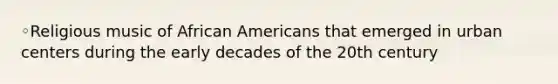 ◦Religious music of African Americans that emerged in urban centers during the early decades of the 20th century