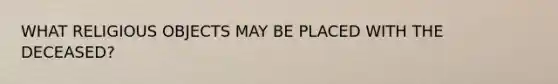 WHAT RELIGIOUS OBJECTS MAY BE PLACED WITH THE DECEASED?
