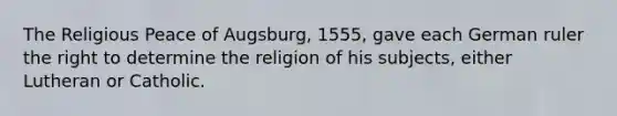 The Religious Peace of Augsburg, 1555, gave each German ruler the right to determine the religion of his subjects, either Lutheran or Catholic.