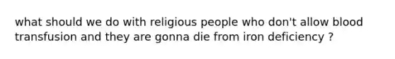 what should we do with religious people who don't allow blood transfusion and they are gonna die from iron deficiency ?