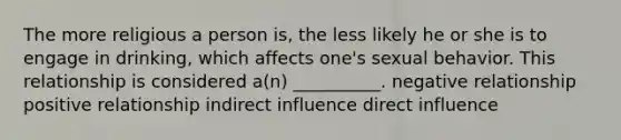 The more religious a person is, the less likely he or she is to engage in drinking, which affects one's sexual behavior. This relationship is considered a(n) __________. negative relationship positive relationship indirect influence direct influence