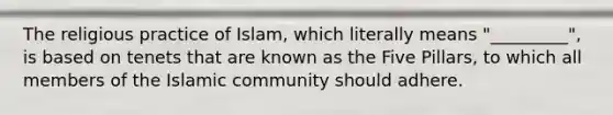 The religious practice of Islam, which literally means "_________", is based on tenets that are known as the Five Pillars, to which all members of the Islamic community should adhere.