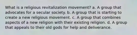 What is a religious revitalization movement? a. ​A group that advocates for a secular society. b. ​A group that is starting to create a new religious movement. c. ​A group that combines aspects of a new religion with their existing religion. d. ​A group that appeals to their old gods for help and deliverance.