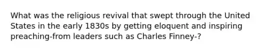 What was the religious revival that swept through the United States in the early 1830s by getting eloquent and inspiring preaching-from leaders such as Charles Finney-?