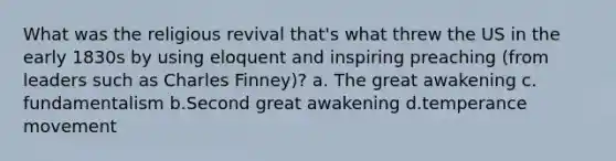 What was the religious revival that's what threw the US in the early 1830s by using eloquent and inspiring preaching (from leaders such as Charles Finney)? a. The great awakening c. fundamentalism b.Second great awakening d.temperance movement