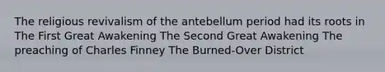 The religious revivalism of the antebellum period had its roots in The First Great Awakening The Second Great Awakening The preaching of Charles Finney The Burned-Over District